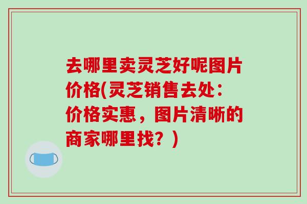 去哪里卖灵芝好呢图片价格(灵芝销售去处：价格实惠，图片清晰的商家哪里找？)