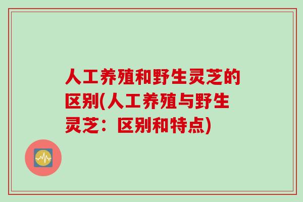 人工养殖和野生灵芝的区别(人工养殖与野生灵芝：区别和特点)