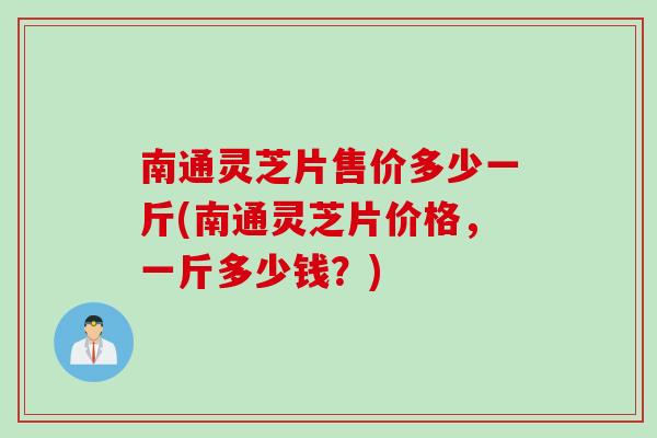 南通灵芝片售价多少一斤(南通灵芝片价格，一斤多少钱？)
