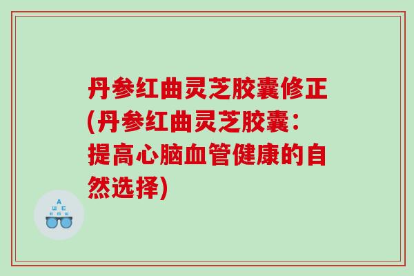 丹参红曲灵芝胶囊修正(丹参红曲灵芝胶囊：提高心脑血管健康的自然选择)