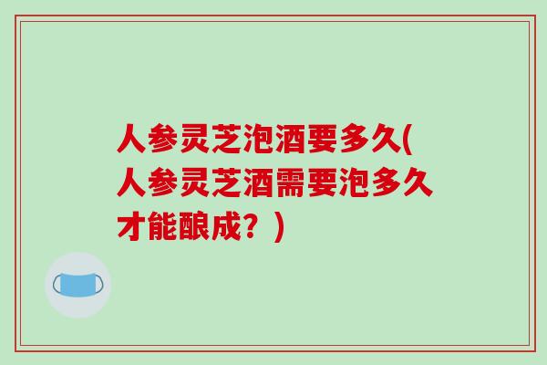 人参灵芝泡酒要多久(人参灵芝酒需要泡多久才能酿成？)