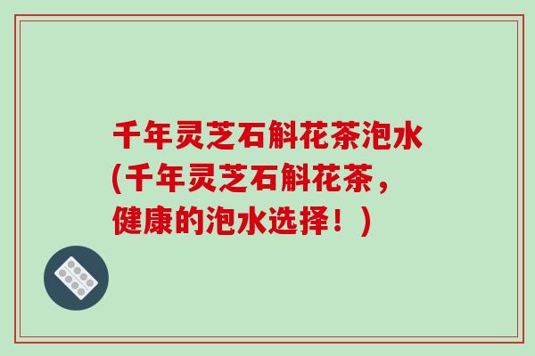千年灵芝石斛花茶泡水(千年灵芝石斛花茶，健康的泡水选择！)