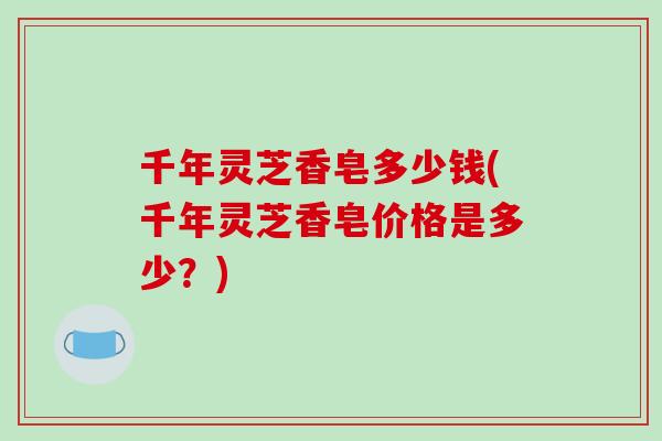 千年灵芝香皂多少钱(千年灵芝香皂价格是多少?) 千年灵芝香皂多少钱(千年灵芝香皂价格是多少?)