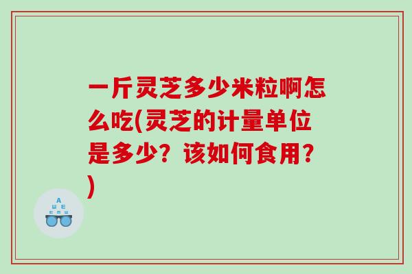 一斤灵芝多少米粒啊怎么吃(灵芝的计量单位是多少？该如何食用？)