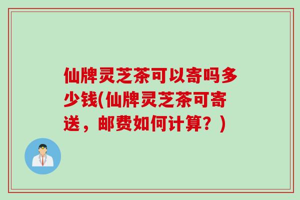 仙牌灵芝茶可以寄吗多少钱(仙牌灵芝茶可寄送，邮费如何计算？)