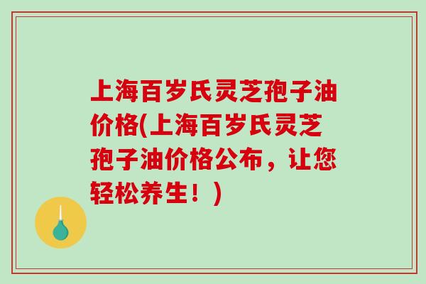 上海百岁氏灵芝孢子油价格(上海百岁氏灵芝孢子油价格公布，让您轻松养生！)