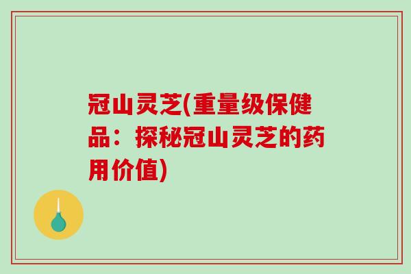 冠山灵芝(重量级保健品：探秘冠山灵芝的药用价值)