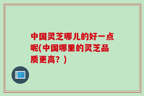 中国灵芝哪儿的好一点呢(中国哪里的灵芝品质更高？)