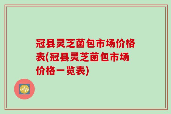 冠县灵芝菌包市场价格表(冠县灵芝菌包市场价格一览表)