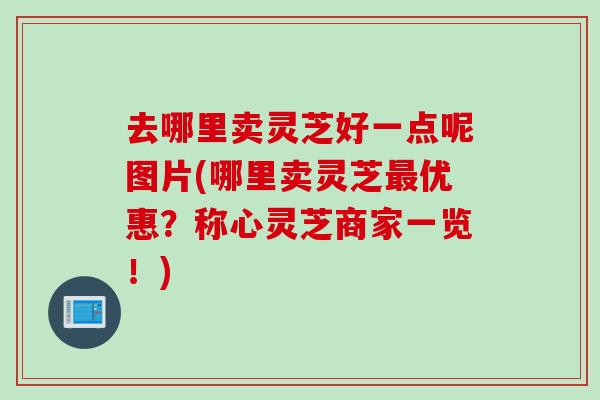去哪里卖灵芝好一点呢图片(哪里卖灵芝优惠？称心灵芝商家一览！)