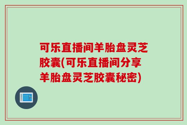 可乐直播间羊胎盘灵芝胶囊(可乐直播间分享羊胎盘灵芝胶囊秘密)
