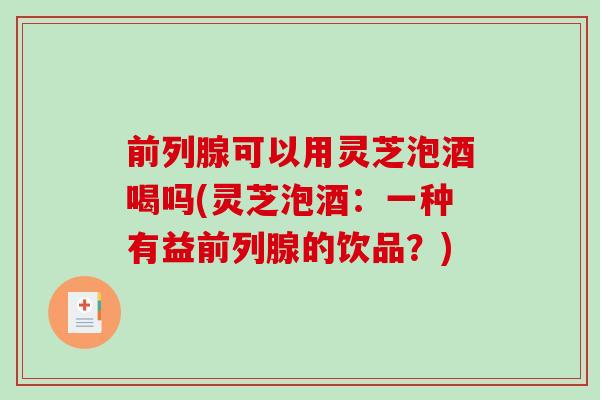 前列腺可以用灵芝泡酒喝吗(灵芝泡酒：一种有益前列腺的饮品？)