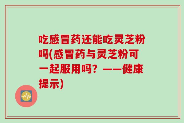 吃药还能吃灵芝粉吗(药与灵芝粉可一起服用吗？——健康提示)