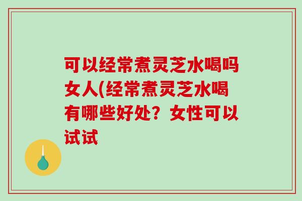 可以经常煮灵芝水喝吗女人(经常煮灵芝水喝有哪些好处？女性可以试试