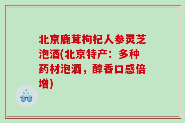 北京鹿茸枸杞人参灵芝泡酒(北京特产：多种药材泡酒，醇香口感倍增)