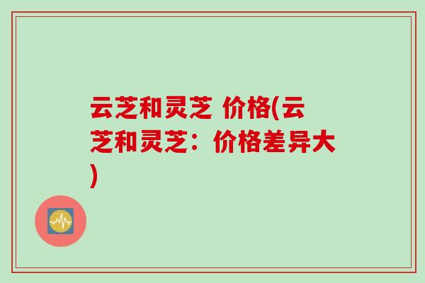 云芝和灵芝 价格(云芝和灵芝：价格差异大)