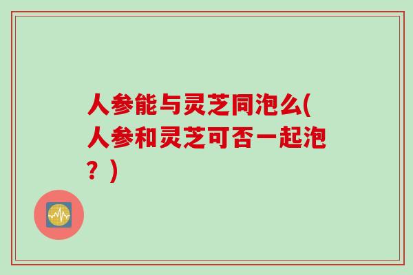 人参能与灵芝同泡么(人参和灵芝可否一起泡？)