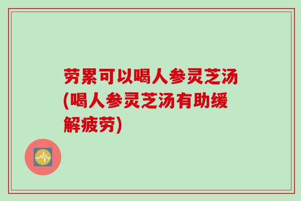劳累可以喝人参灵芝汤(喝人参灵芝汤有助缓解疲劳)