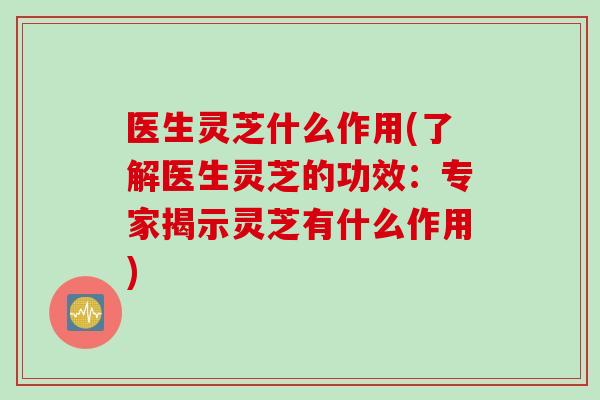 医生灵芝什么作用(了解医生灵芝的功效：专家揭示灵芝有什么作用)