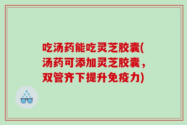 吃汤药能吃灵芝胶囊(汤药可添加灵芝胶囊，双管齐下提升免疫力)