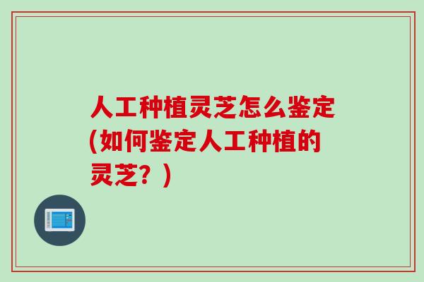 人工种植灵芝怎么鉴定(如何鉴定人工种植的灵芝？)