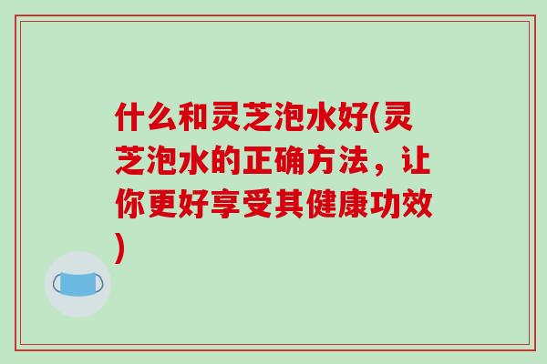 什么和灵芝泡水好(灵芝泡水的正确方法，让你更好享受其健康功效)
