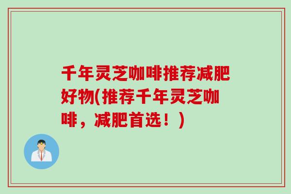 千年灵芝咖啡推荐减肥好物(推荐千年灵芝咖啡，减肥首选！)