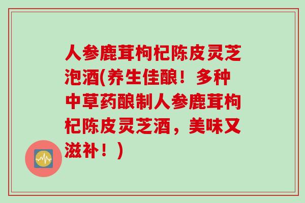 人参鹿茸枸杞陈皮灵芝泡酒(养生佳酿！多种中草药酿制人参鹿茸枸杞陈皮灵芝酒，美味又滋补！)