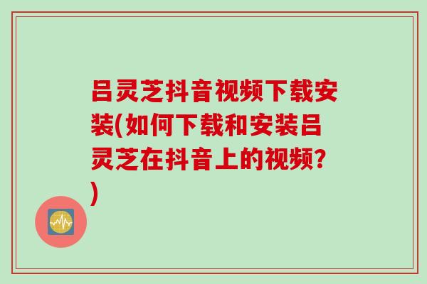 吕灵芝抖音视频下载安装(如何下载和安装吕灵芝在抖音上的视频？)