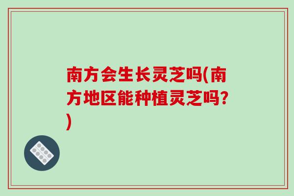 南方会生长灵芝吗(南方地区能种植灵芝吗？)