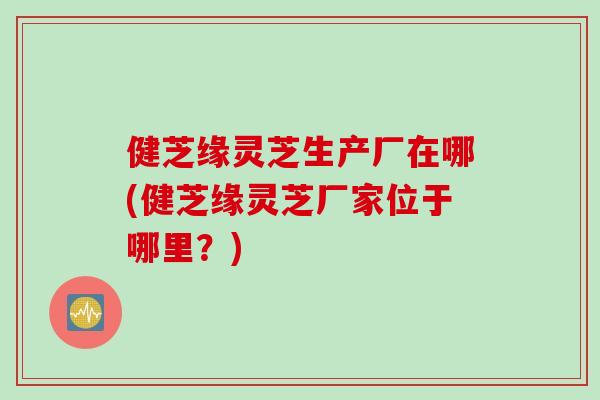 健芝缘灵芝生产厂在哪(健芝缘灵芝厂家位于哪里?) 健芝缘灵芝生产厂在哪(健芝缘灵芝厂家位于哪里?)