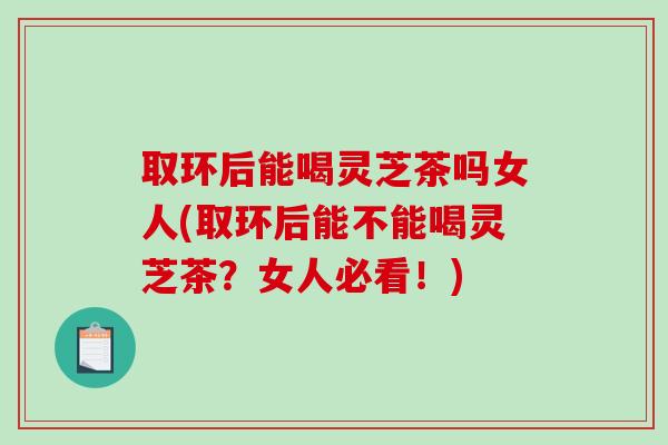 取环后能喝灵芝茶吗女人(取环后能不能喝灵芝茶？女人必看！)