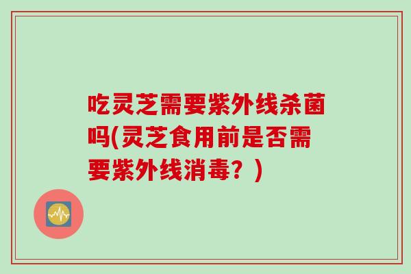 吃灵芝需要紫外线杀菌吗(灵芝食用前是否需要紫外线消毒？)