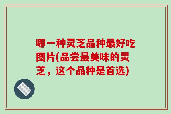 哪一种灵芝品种最好吃图片(品尝最美味的灵芝，这个品种是首选)