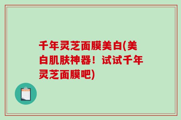 千年灵芝面膜美白(美白肌肤神器！试试千年灵芝面膜吧)