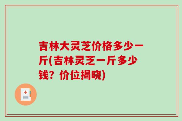 吉林大灵芝价格多少一斤(吉林灵芝一斤多少钱？价位揭晓)