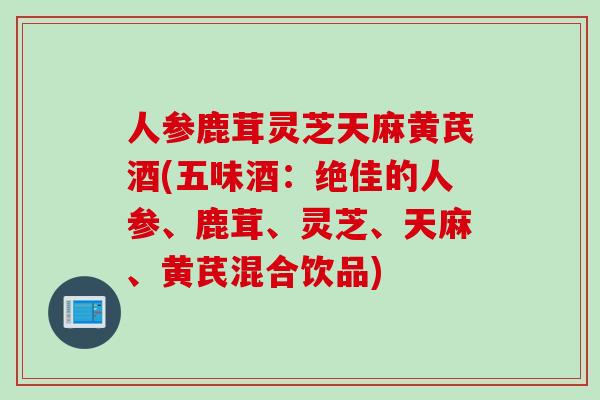 人参鹿茸灵芝天麻黄芪酒(五味酒：绝佳的人参、鹿茸、灵芝、天麻、黄芪混合饮品)
