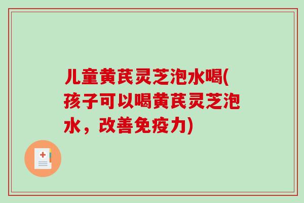 儿童黄芪灵芝泡水喝(孩子可以喝黄芪灵芝泡水，改善免疫力)