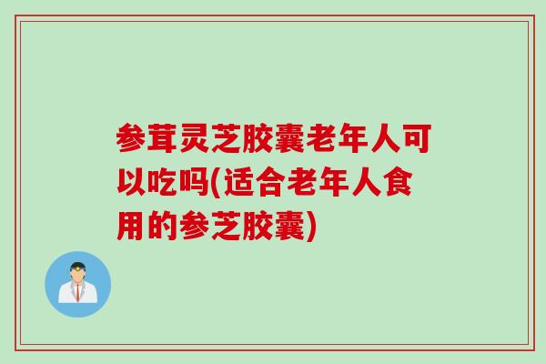参茸灵芝胶囊老年人可以吃吗(适合老年人食用的参芝胶囊)