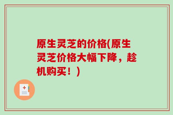 原生灵芝的价格(原生灵芝价格大幅下降,趁机购买!) 原生灵芝的价格(原生灵芝价格大幅下降,趁机购买!)