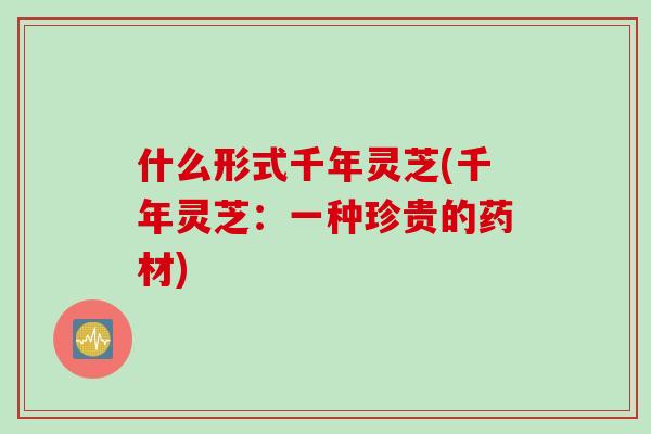 什么形式千年灵芝(千年灵芝：一种珍贵的药材)