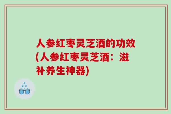 人参红枣灵芝酒的功效(人参红枣灵芝酒：滋补养生神器)