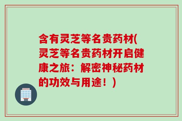 含有灵芝等名贵药材(灵芝等名贵药材开启健康之旅：解密神秘药材的功效与用途！)
