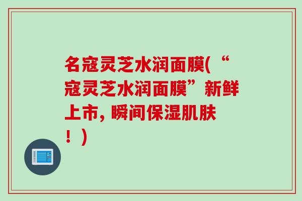名寇灵芝水润面膜(“寇灵芝水润面膜”新鲜上市, 瞬间保湿肌肤！)