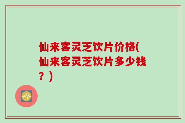 仙来客灵芝饮片价格(仙来客灵芝饮片多少钱？)