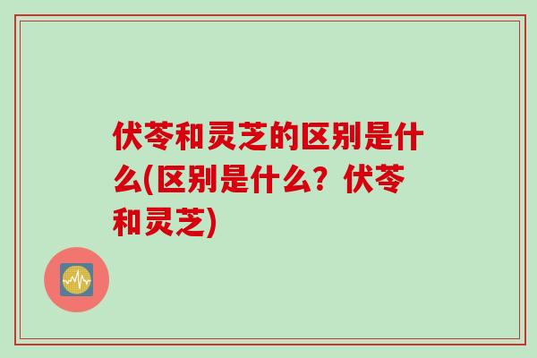 伏苓和灵芝的区别是什么(区别是什么？伏苓和灵芝)