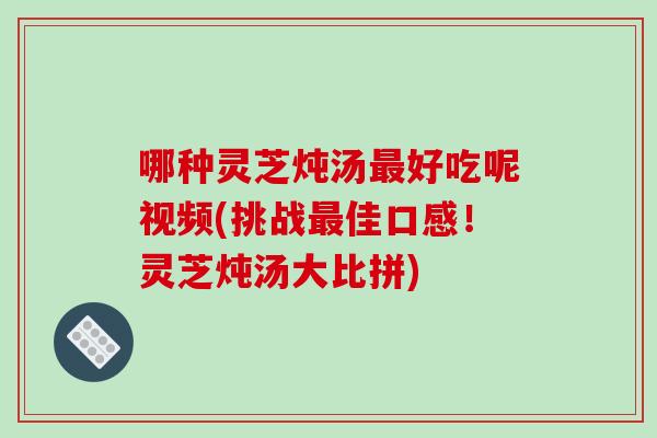 哪种灵芝炖汤最好吃呢视频(挑战最佳口感！灵芝炖汤大比拼)