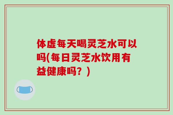 体虚每天喝灵芝水可以吗(每日灵芝水饮用有益健康吗？)