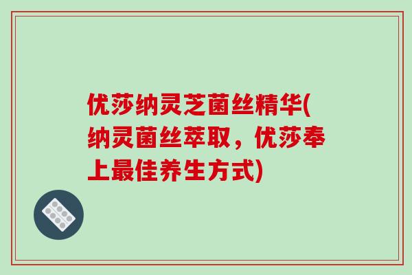 优莎纳灵芝菌丝精华(纳灵菌丝萃取，优莎奉上最佳养生方式)