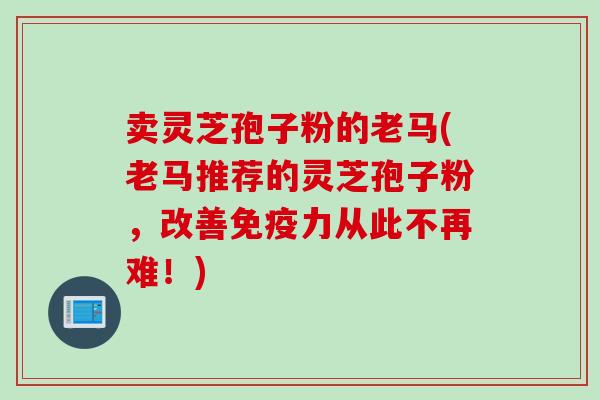卖灵芝孢子粉的老马(老马推荐的灵芝孢子粉，改善免疫力从此不再难！)